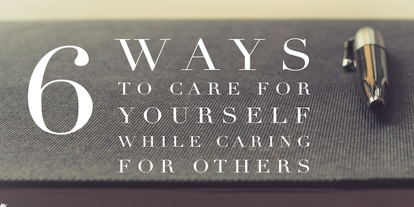 6 Ways to Care for Yourself While Caring for Others 6 Ways to Care for Yourself While Caring for Others